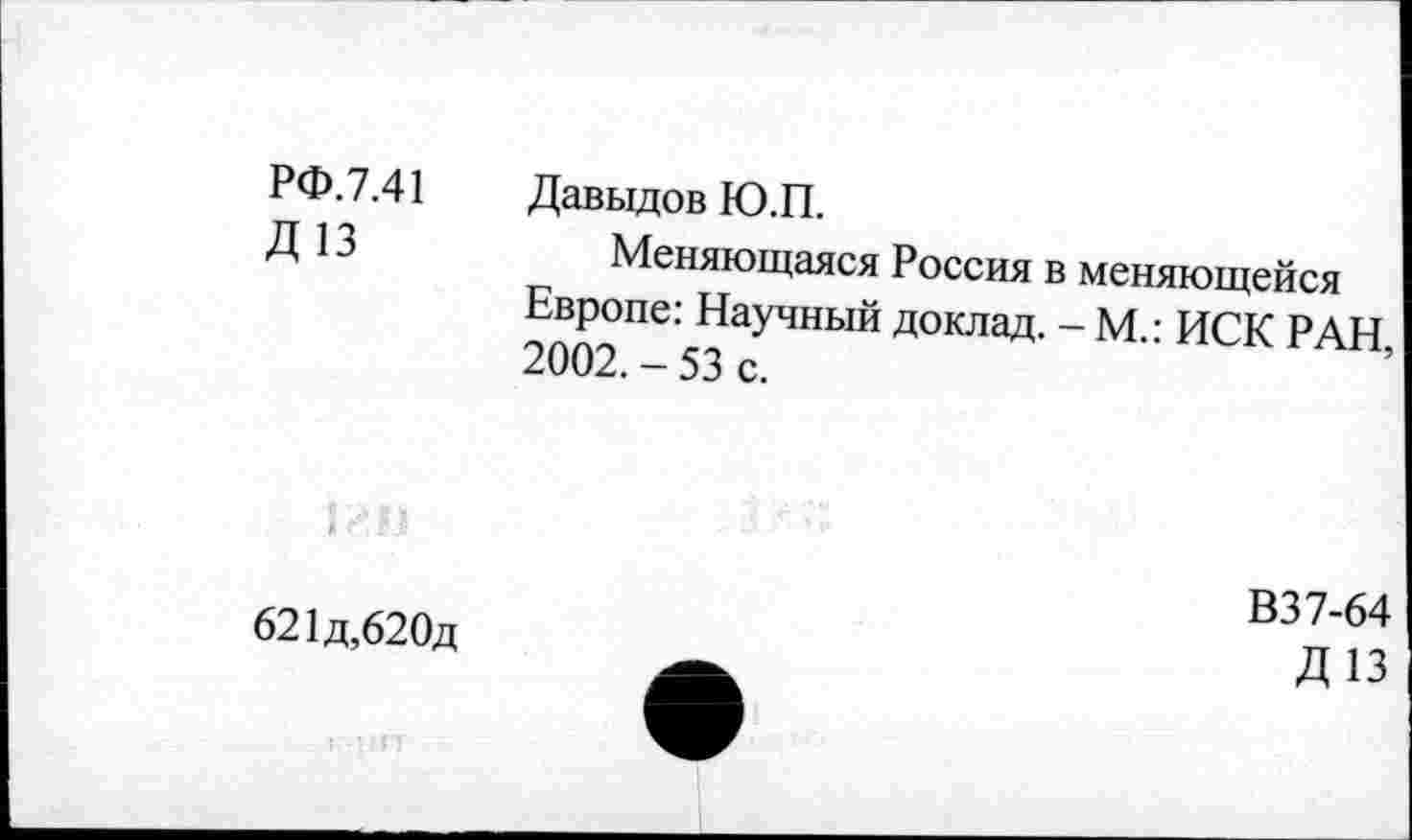 ﻿РФ.7.41 Д13	Давыдов Ю.П. Меняющаяся Россия в меняющейся Европе: Научный доклад. - М • ИСК РАН 2002. - 53 с.	’
621д,620д	В37-64 А	Д13